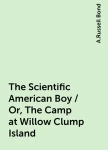 «The Scientific American Boy / Or, The Camp at Willow Clump Island» by A.Russell Bond