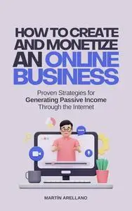 How to Create and Monetize an Online Business: Proven Strategies for Generating Passive Income Through the Internet