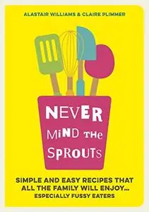 Never Mind the Sprouts: Simple and Easy Food That All the Family Will Enjoy...Especially Fussy Eaters