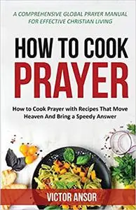 How to Cook Prayer: How to Cook Prayer with Recipes That Move Heaven And Bring a Speedy Answer