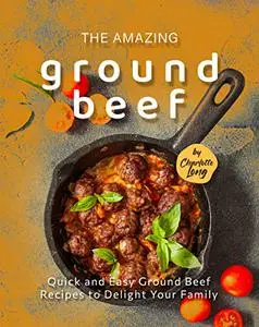 The Amazing Ground Beef Cookbook : Quick and Easy Ground Beef Recipes to Delight Your Family