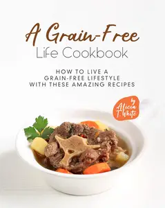 A Grain-Free Life Cookbook: How to Live a Grain-Free Lifestyle with These Amazing Recipes