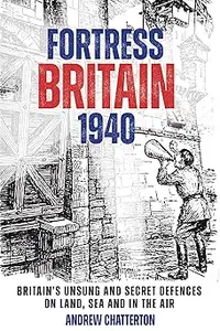 Fortress Britain 1940: Britain’s Unsung and Secret Defences on Land, Sea and in the Air