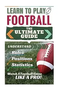 Football: Learn to Play Football: The Ultimate Guide to Understand Football Rules, Football Positions, Football Statistics and