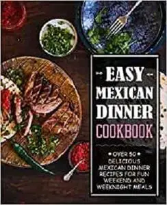 Easy Mexican Dinner Cookbook: Over 50 Delicious Mexican Dinner Recipes for Fun Weekend and Weeknight Meals