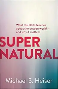 Supernatural: What the Bible Teaches About the Unseen World - and Why It Matters