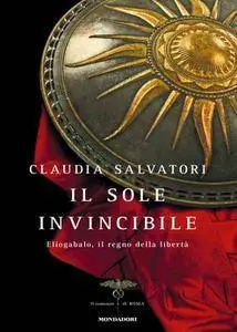 Claudia Salvatori - Il sole invincibile. Eliogabalo, il regno della libertà