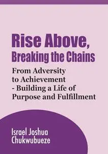 Rise Above, Breaking the Chains: From Adversity to Achievement - Building a Life of Purpose and Fulfillment