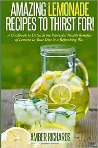 Amazing Lemonade Recipes To Thirst For!: A Cookbook to Unleash the Powerful Health Benefits of Lemons to Your Diet in a Refresh