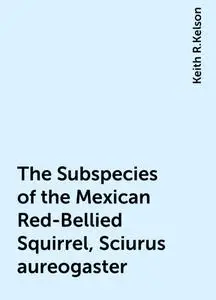«The Subspecies of the Mexican Red-Bellied Squirrel, Sciurus aureogaster» by Keith R.Kelson