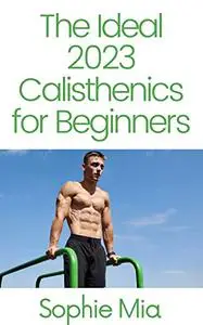 The Ideal 2023 Calisthenics for Beginners: The Ultimate Guide To Bodyweight Exercise
