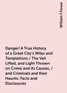 «Danger! A True History of a Great City's Wiles and Temptations / The Veil Lifted, and Light Thrown on Crime and its Cau