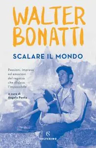 Walter Bonatti - Scalare il mondo. Passioni, imprese ed emozioni del ragazzo che sfidava l'impossibile