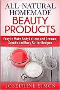 All-Natural Homemade Beauty Products: Easy to Make Body Lotions and Creams, Scrubs and Body Butters Recipes