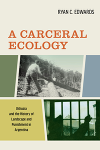 A Carceral Ecology : Ushuaia and the History of Landscape and Punishment in Argentina