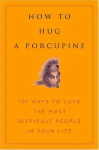 How to Hug a Porcupine: Easy Ways to Love the Difficult People in Your Life