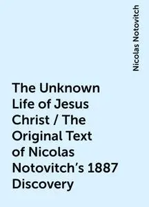 «The Unknown Life of Jesus Christ / The Original Text of Nicolas Notovitch's 1887 Discovery» by Nicolas Notovitch