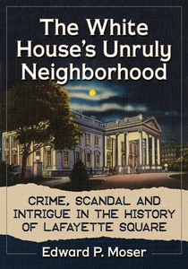 The White House's Unruly Neighborhood : Crime, Scandal and Intrigue in the History of Lafayette Square