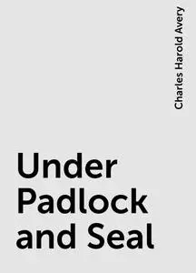 «Under Padlock and Seal» by Charles Harold Avery