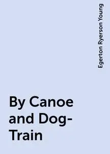 «By Canoe and Dog-Train» by Egerton Ryerson Young