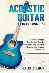 Acoustic Guitar for Beginners: The Ultimate Beginner’s Guide to Learn the Realms of Acoustic Guitar from A-Z