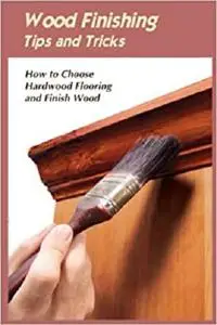 Wood Finishing Tips and Tricks: How to Choose Hardwood Flooring and Finish Wood: All about Wood Finishing