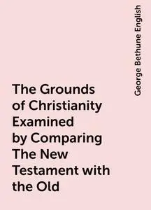 «The Grounds of Christianity Examined by Comparing The New Testament with the Old» by George Bethune English