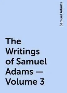 «The Writings of Samuel Adams - Volume 3» by Samuel Adams