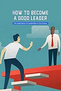 How to Become A Good Leader: The Importance of Leadership in One Group: Become A Leader, Why Not?