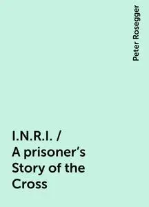 «I.N.R.I. / A prisoner's Story of the Cross» by Peter Rosegger