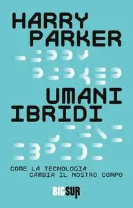 Harry Parker - Umani ibridi. Come la tecnologia cambia il nostro corpo