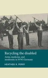 Recycling the Disabled : Army, Medicine, and Modernity in WWI Germany