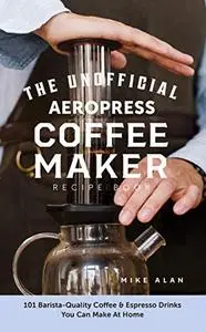The Unofficial Aeropress Coffee Maker Recipe Book: 101 Barista-Quality Coffee & Espresso Drinks You Can Make At Home!