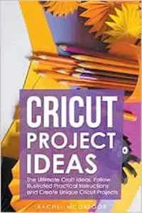 Cricut Project Ideas: The Ultimate Craft Ideas. Follow Illustrated Practical Instructions and Create Unique Cricut Projects.