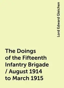 «The Doings of the Fifteenth Infantry Brigade / August 1914 to March 1915» by Lord Edward Gleichen