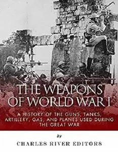 The Weapons of World War I: A History of the Guns, Tanks, Artillery, Gas, and Planes Used during the Great War