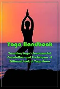 Yoga Handbook: Teaching Yoga's Fundamental Foundations and Techniques - A Different Look at Yoga Poses