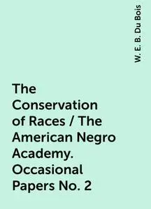 «The Conservation of Races / The American Negro Academy. Occasional Papers No. 2» by W. E. B. Du Bois