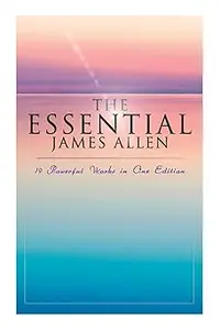 The Essential James Allen: 19 Powerful Works in One Edition: Eight Pillars of Prosperity, As a Man Thinketh, From Passio