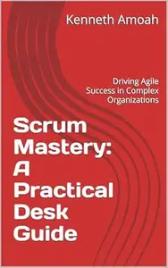 Scrum Mastery: A Practical Desk Guide: Driving Agile Success in Complex Organizations
