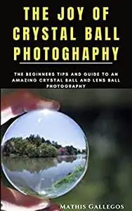 THE JOY OF CRYSTAL BALL PHOTOGHAPHY: The Beginners Tips and Guide to an Amazing Crystal Ball and Lens Ball photography