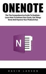 OneNote: The Comprehensive Guide To OneNote - Learn How To Achieve Your Goals, Get Things Done And Improve Your Productivity!