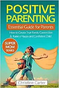 Positive Parenting: An Essential Guide for Parents: How to Create a True Family Connection and Raise a Happy