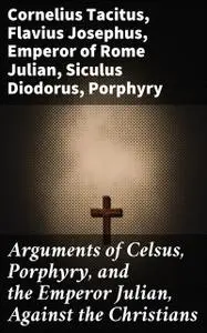 «Arguments of Celsus, Porphyry, and the Emperor Julian, Against the Christians» by Cornelius Tacitus, Diodorus Siculus,