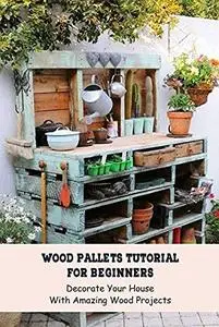 Wood Pallets Tutorial For Beginners: Decorate Your House With Amazing Wood Projects: Wood Crafting Ideas For Beginner