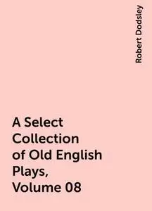 «A Select Collection of Old English Plays, Volume 08» by Robert Dodsley