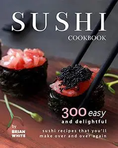 Sushi Cookbook: 300 Easy and Delightful Recipes That You'll Make Over and Over Again