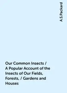 «Our Common Insects / A Popular Account of the Insects of Our Fields, Forests, / Gardens and Houses» by A.S.Packard