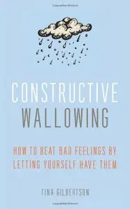 Constructive Wallowing: How to Beat Bad Feelings by Letting Yourself Have Them