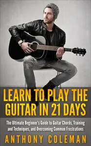 Learn to Play the Guitar in 21 Days: The Ultimate Beginner’s Guide to Guitar Chords, Training and Techniques, and Overcoming